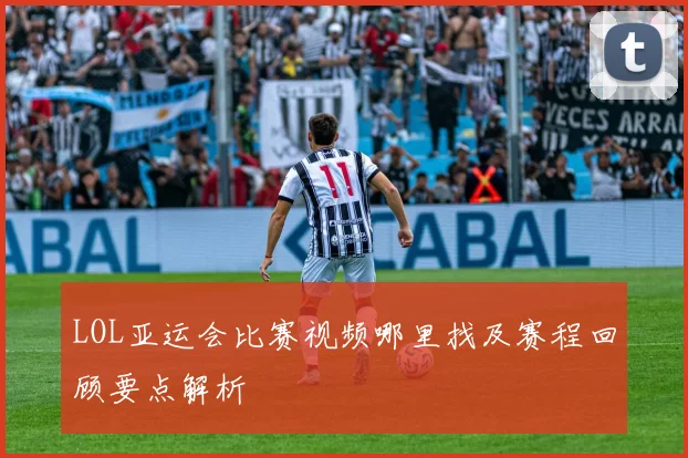 LOL亚运会比赛视频哪里找及赛程回顾要点解析