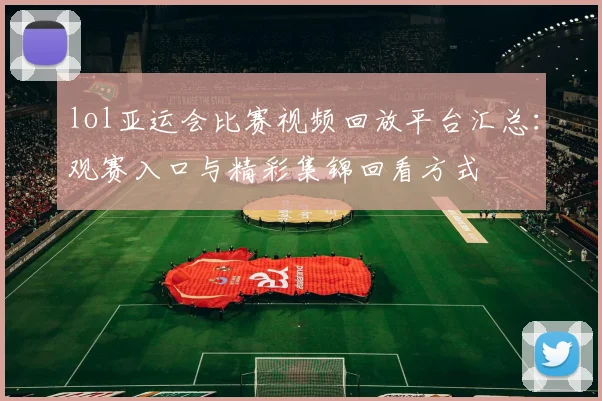 lol亚运会比赛视频回放平台汇总：观赛入口与精彩集锦回看方式