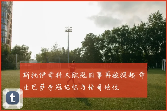 斯托伊奇科夫欧冠旧事再被提起 牵出巴萨夺冠记忆与传奇地位