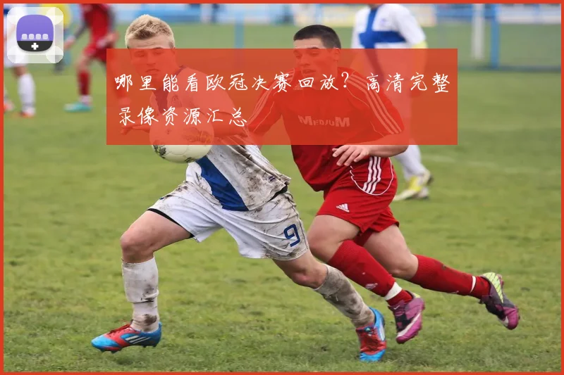 哪里能看欧冠决赛回放?高清完整录像资源汇总